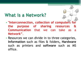 • "Interconnection, collection of computers for
  the purpose of sharing resources &
  Communication that we can take as a
  Network”.
• Resources we can divide in to three categories,
  Information such as files & folders, Hardware
  such as printers and software such as MS
  office.
 