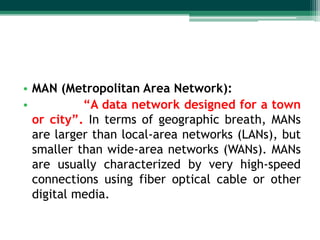 • MAN (Metropolitan Area Network):
•          “A data network designed for a town
  or city”. In terms of geographic breath, MANs
  are larger than local-area networks (LANs), but
  smaller than wide-area networks (WANs). MANs
  are usually characterized by very high-speed
  connections using fiber optical cable or other
  digital media.
 