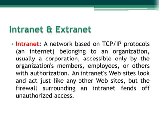 • Intranet: A network based on TCP/IP protocols
  (an internet) belonging to an organization,
  usually a corporation, accessible only by the
  organization's members, employees, or others
  with authorization. An intranet's Web sites look
  and act just like any other Web sites, but the
  firewall surrounding an intranet fends off
  unauthorized access.
 