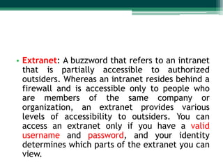 • Extranet: A buzzword that refers to an intranet
  that is partially accessible to authorized
  outsiders. Whereas an intranet resides behind a
  firewall and is accessible only to people who
  are members of the same company or
  organization, an extranet provides various
  levels of accessibility to outsiders. You can
  access an extranet only if you have a valid
  username and password, and your identity
  determines which parts of the extranet you can
  view.
 