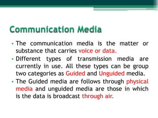 • The communication media is the matter or
  substance that carries voice or data.
• Different types of transmission media are
  currently in use. All these types can be group
  two categories as Guided and Unguided media.
• The Guided media are follows through physical
  media and unguided media are those in which
  is the data is broadcast through air.
 