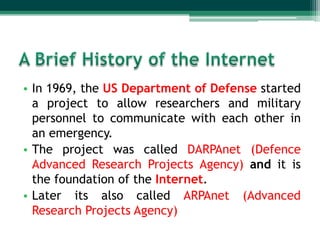 • In 1969, the US Department of Defense started
  a project to allow researchers and military
  personnel to communicate with each other in
  an emergency.
• The project was called DARPAnet (Defence
  Advanced Research Projects Agency) and it is
  the foundation of the Internet.
• Later its also called ARPAnet (Advanced
  Research Projects Agency)
 