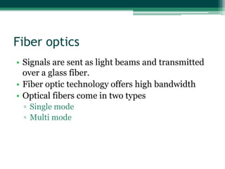 Fiber optics
• Signals are sent as light beams and transmitted
  over a glass fiber.
• Fiber optic technology offers high bandwidth
• Optical fibers come in two types
 ▫ Single mode
 ▫ Multi mode
 