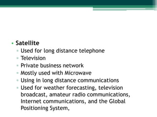 • Satellite
  ▫   Used for long distance telephone
  ▫   Television
  ▫   Private business network
  ▫   Mostly used with Microwave
  ▫   Using in long distance communications
  ▫   Used for weather forecasting, television
      broadcast, amateur radio communications,
      Internet communications, and the Global
      Positioning System,
 