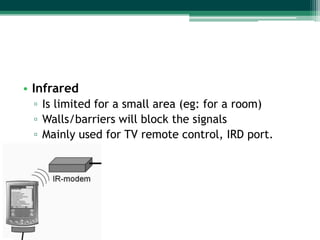 • Infrared
 ▫ Is limited for a small area (eg: for a room)
 ▫ Walls/barriers will block the signals
 ▫ Mainly used for TV remote control, IRD port.
 