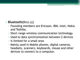 • Bluetooth(802.15)
 ▫ Founding members are Ericsson, IBM, Intel, Nokia
   and Toshiba.
 ▫ Short range wireless communication technology.
 ▫ Used to data synchronization between 2 devices
 ▫ Is limited for a small area
 ▫ Mainly used in Mobile phones, digital cameras,
   headsets, scanners, keyboards, mouse and other
   devices to connect to a computer.
 