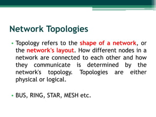Network Topologies
• Topology refers to the shape of a network, or
  the network's layout. How different nodes in a
  network are connected to each other and how
  they communicate is determined by the
  network's topology. Topologies are either
  physical or logical.

• BUS, RING, STAR, MESH etc.
 