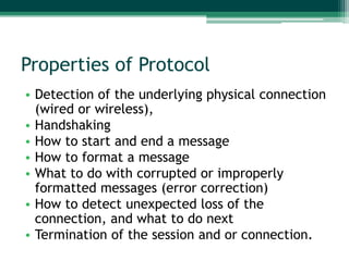 Properties of Protocol
• Detection of the underlying physical connection
  (wired or wireless),
• Handshaking
• How to start and end a message
• How to format a message
• What to do with corrupted or improperly
  formatted messages (error correction)
• How to detect unexpected loss of the
  connection, and what to do next
• Termination of the session and or connection.
 