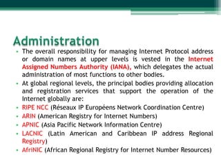 • The overall responsibility for managing Internet Protocol address
  or domain names at upper levels is vested in the Internet
  Assigned Numbers Authority (IANA), which delegates the actual
  administration of most functions to other bodies.
• At global regional levels, the principal bodies providing allocation
  and registration services that support the operation of the
  Internet globally are:
• RIPE NCC (Réseaux IP Européens Network Coordination Centre)
• ARIN (American Registry for Internet Numbers)
• APNIC (Asia Pacific Network Information Centre)
• LACNIC (Latin American and Caribbean IP address Regional
  Registry)
• AfriNIC (African Regional Registry for Internet Number Resources)
 