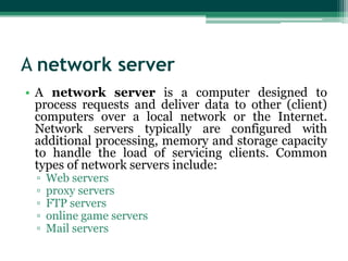 A network server
• A network server is a computer designed to
  process requests and deliver data to other (client)
  computers over a local network or the Internet.
  Network servers typically are configured with
  additional processing, memory and storage capacity
  to handle the load of servicing clients. Common
  types of network servers include:
  ▫   Web servers
  ▫   proxy servers
  ▫   FTP servers
  ▫   online game servers
  ▫   Mail servers
 