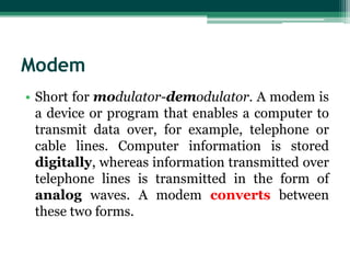 Modem
• Short for modulator-demodulator. A modem is
  a device or program that enables a computer to
  transmit data over, for example, telephone or
  cable lines. Computer information is stored
  digitally, whereas information transmitted over
  telephone lines is transmitted in the form of
  analog waves. A modem converts between
  these two forms.
 