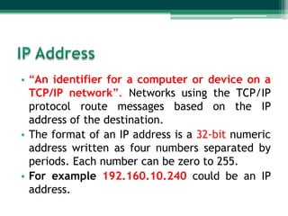 • “An identifier for a computer or device on a
  TCP/IP network”. Networks using the TCP/IP
  protocol route messages based on the IP
  address of the destination.
• The format of an IP address is a 32-bit numeric
  address written as four numbers separated by
  periods. Each number can be zero to 255.
• For example 192.160.10.240 could be an IP
  address.
 