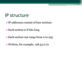IP structure
IP addresses consist of four sections

Each section is 8 bits long

Each section can range from 0 to 255

Written, for example, 128.35.0.72
 
