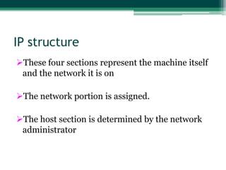 IP structure
These four sections represent the machine itself
 and the network it is on

The network portion is assigned.

The host section is determined by the network
 administrator
 