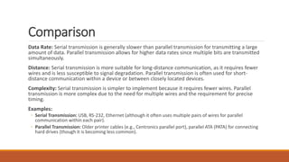 Comparison
Data Rate: Serial transmission is generally slower than parallel transmission for transmitting a large
amount of data. Parallel transmission allows for higher data rates since multiple bits are transmitted
simultaneously.
Distance: Serial transmission is more suitable for long-distance communication, as it requires fewer
wires and is less susceptible to signal degradation. Parallel transmission is often used for short-
distance communication within a device or between closely located devices.
Complexity: Serial transmission is simpler to implement because it requires fewer wires. Parallel
transmission is more complex due to the need for multiple wires and the requirement for precise
timing.
Examples:
◦ Serial Transmission: USB, RS-232, Ethernet (although it often uses multiple pairs of wires for parallel
communication within each pair).
◦ Parallel Transmission: Older printer cables (e.g., Centronics parallel port), parallel ATA (PATA) for connecting
hard drives (though it is becoming less common).
 