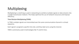 Multiplexing
Multiplexing is a technique used in networking to combine multiple signals or data streams into
a single transmission medium. This helps optimize the use of network resources and improve
efficiency.
Time Division Multiplexing (TDM):
In TDM, multiple signals are transmitted over the same communication channel in a timed
sequence.
Each signal is assigned a specific time slot, and they take turns using the channel.
TDM is commonly used in technologies like T1 and E1 lines.
 