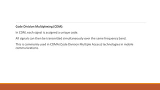 Code Division Multiplexing (CDM):
In CDM, each signal is assigned a unique code.
All signals can then be transmitted simultaneously over the same frequency band.
This is commonly used in CDMA (Code Division Multiple Access) technologies in mobile
communications.
 