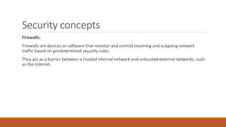 Security concepts
Firewalls:
Firewalls are devices or software that monitor and control incoming and outgoing network
traffic based on predetermined security rules.
They act as a barrier between a trusted internal network and untrusted external networks, such
as the internet.
 