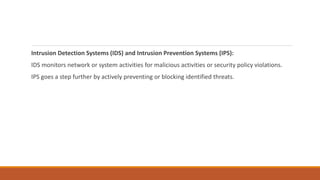 Intrusion Detection Systems (IDS) and Intrusion Prevention Systems (IPS):
IDS monitors network or system activities for malicious activities or security policy violations.
IPS goes a step further by actively preventing or blocking identified threats.
 