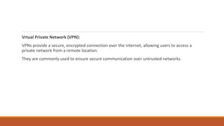 Vrtual Private Network (VPN):
VPNs provide a secure, encrypted connection over the internet, allowing users to access a
private network from a remote location.
They are commonly used to ensure secure communication over untrusted networks.
 