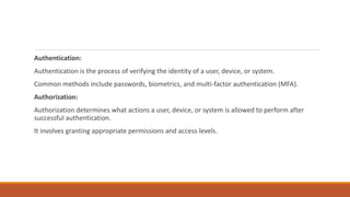 Authentication:
Authentication is the process of verifying the identity of a user, device, or system.
Common methods include passwords, biometrics, and multi-factor authentication (MFA).
Authorization:
Authorization determines what actions a user, device, or system is allowed to perform after
successful authentication.
It involves granting appropriate permissions and access levels.
 