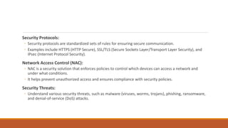 Security Protocols:
◦ Security protocols are standardized sets of rules for ensuring secure communication.
◦ Examples include HTTPS (HTTP Secure), SSL/TLS (Secure Sockets Layer/Transport Layer Security), and
IPsec (Internet Protocol Security).
Network Access Control (NAC):
◦ NAC is a security solution that enforces policies to control which devices can access a network and
under what conditions.
◦ It helps prevent unauthorized access and ensures compliance with security policies.
Security Threats:
◦ Understand various security threats, such as malware (viruses, worms, trojans), phishing, ransomware,
and denial-of-service (DoS) attacks.
 
