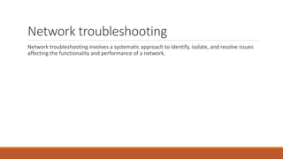 Network troubleshooting
Network troubleshooting involves a systematic approach to identify, isolate, and resolve issues
affecting the functionality and performance of a network.
 
