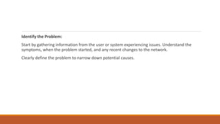 Identify the Problem:
Start by gathering information from the user or system experiencing issues. Understand the
symptoms, when the problem started, and any recent changes to the network.
Clearly define the problem to narrow down potential causes.
 