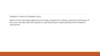 Establish a Theory of Probable Cause:
Based on the information gathered, formulate a hypothesis or theory about the likely cause of
the issue. Consider both the symptoms reported and your understanding of the network's
architecture.
 