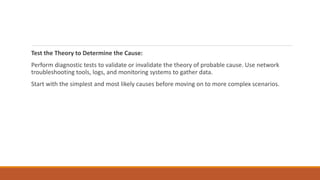 Test the Theory to Determine the Cause:
Perform diagnostic tests to validate or invalidate the theory of probable cause. Use network
troubleshooting tools, logs, and monitoring systems to gather data.
Start with the simplest and most likely causes before moving on to more complex scenarios.
 
