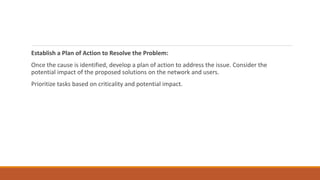 Establish a Plan of Action to Resolve the Problem:
Once the cause is identified, develop a plan of action to address the issue. Consider the
potential impact of the proposed solutions on the network and users.
Prioritize tasks based on criticality and potential impact.
 