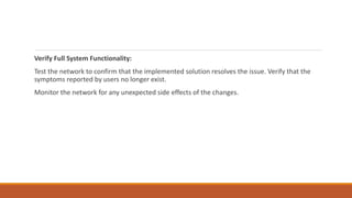 Verify Full System Functionality:
Test the network to confirm that the implemented solution resolves the issue. Verify that the
symptoms reported by users no longer exist.
Monitor the network for any unexpected side effects of the changes.
 