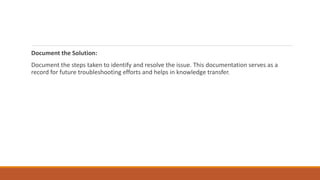 Document the Solution:
Document the steps taken to identify and resolve the issue. This documentation serves as a
record for future troubleshooting efforts and helps in knowledge transfer.
 