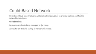 Could-Based Network
Definition: Cloud-based networks utilize cloud infrastructure to provide scalable and flexible
networking solutions.
Characteristics:
Resources are hosted and managed in the cloud.
Allows for on-demand scaling of network resources.
 