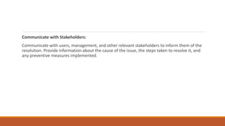 Communicate with Stakeholders:
Communicate with users, management, and other relevant stakeholders to inform them of the
resolution. Provide information about the cause of the issue, the steps taken to resolve it, and
any preventive measures implemented.
 