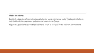Create a Baseline:
Establish a baseline of normal network behavior using monitoring tools. This baseline helps in
quickly identifying deviations and potential issues in the future.
Regularly update and review the baseline to adapt to changes in the network environment.
 