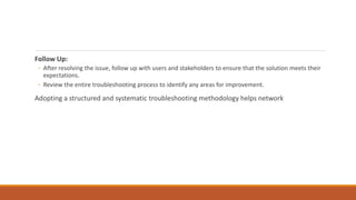 Follow Up:
◦ After resolving the issue, follow up with users and stakeholders to ensure that the solution meets their
expectations.
◦ Review the entire troubleshooting process to identify any areas for improvement.
Adopting a structured and systematic troubleshooting methodology helps network
 