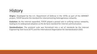 History
Origins: Developed by the U.S. Department of Defense in the 1970s as part of the ARPANET
project, TCP/IP became the standard for interconnecting heterogeneous networks.
Evolution: As the internet expanded, TCP/IP played a pivotal role in unifying various networks,
leading to its widespread adoption as the de facto standard for internet communication.
Standardization: The protocol suite was formalized into a set of standards by the Internet
Engineering Task Force (IETF) and the International Organization for Standardization (ISO).
 