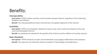 Benefits:
Interoperability:
◦ Description: TCP/IP enables seamless communication between devices, regardless of the underlying
hardware and software.
◦ Benefit: This interoperability has been instrumental in the global expansion of the internet.
Scalability:
◦ Description: TCP/IP accommodates networks of various sizes, from small local networks to the vast,
interconnected global internet.
◦ Benefit: Its scalability has allowed for the growth of the internet and the addition of countless devices.
Open Standards:
◦ Description: TCP/IP protocols are open and standardized, encouraging collaboration and innovation.
◦ Benefit: This openness has fostered a vibrant ecosystem of technologies and applications.
 