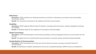 Robustness:
◦ Description: TCP/IP includes error-checking mechanisms and built-in redundancy, ensuring the robust and reliable
transmission of data.
◦ Benefit: This robustness contributes to the stability of internet communications.
Flexibility:
◦ Description: TCP/IP supports different types of networks, including wired and wireless, making it adaptable to evolving
technologies.
◦ Benefit: Its flexibility allows for the integration of new devices and technologies.
Global Connectivity:
◦ Description: TCP/IP facilitates global connectivity by providing a common language for devices to communicate over the
internet.
◦ Benefit: This global reach has transformed the way information is accessed, shared, and disseminated worldwide.
Standardization of Communication:
◦ Description: TCP/IP standardizes the format and rules for data transmission, ensuring a consistent method of
communication.
◦ Benefit: Standardization simplifies development and ensures compatibility between different devices and platforms.
 