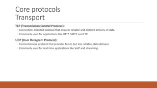 Core protocols
Transport
TCP (Transmission Control Protocol):
◦ Connection-oriented protocol that ensures reliable and ordered delivery of data.
◦ Commonly used for applications like HTTP, SMTP, and FTP.
UDP (User Datagram Protocol):
◦ Connectionless protocol that provides faster, but less reliable, data delivery.
◦ Commonly used for real-time applications like VoIP and streaming.
 