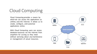Cloud Computing
Cloud Computing provides a means by
which we can access the applications as
utilities, over the Internet. It allows us to
create, configure, and customize
applications online.
With Cloud Computing users can access
database resources via the internet from
anywhere for as long as they need
without worrying about any maintenance
or management of actual resources.
 