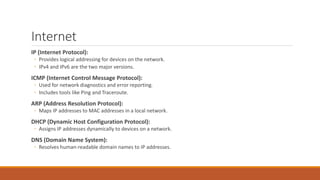 Internet
IP (Internet Protocol):
◦ Provides logical addressing for devices on the network.
◦ IPv4 and IPv6 are the two major versions.
ICMP (Internet Control Message Protocol):
◦ Used for network diagnostics and error reporting.
◦ Includes tools like Ping and Traceroute.
ARP (Address Resolution Protocol):
◦ Maps IP addresses to MAC addresses in a local network.
DHCP (Dynamic Host Configuration Protocol):
◦ Assigns IP addresses dynamically to devices on a network.
DNS (Domain Name System):
◦ Resolves human-readable domain names to IP addresses.
 