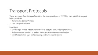 Transport Protocols
There are many functions performed at the transport layer in TCP/IP by two specific transport
layer protocols
◦ Transmission Control Protocol
◦ User Datagram Protocol
Functions
◦ Divide larger packets into smaller sections to ready for transport (fragmentation)
◦ Assign sequence numbers to packets for correct assembly at the destination
◦ Identify application layer protocols using port numbers and sockets
 