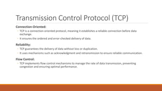 Transmission Control Protocol (TCP)
Connection-Oriented:
◦ TCP is a connection-oriented protocol, meaning it establishes a reliable connection before data
exchange.
◦ It ensures the ordered and error-checked delivery of data.
Reliability:
◦ TCP guarantees the delivery of data without loss or duplication.
◦ It uses mechanisms such as acknowledgment and retransmission to ensure reliable communication.
Flow Control:
◦ TCP implements flow control mechanisms to manage the rate of data transmission, preventing
congestion and ensuring optimal performance.
 
