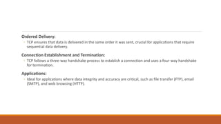 Ordered Delivery:
◦ TCP ensures that data is delivered in the same order it was sent, crucial for applications that require
sequential data delivery.
Connection Establishment and Termination:
◦ TCP follows a three-way handshake process to establish a connection and uses a four-way handshake
for termination.
Applications:
◦ Ideal for applications where data integrity and accuracy are critical, such as file transfer (FTP), email
(SMTP), and web browsing (HTTP).
 