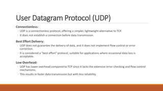 User Datagram Protocol (UDP)
Connectionless:
◦ UDP is a connectionless protocol, offering a simpler, lightweight alternative to TCP.
◦ It does not establish a connection before data transmission.
Best Effort Delivery:
◦ UDP does not guarantee the delivery of data, and it does not implement flow control or error
correction.
◦ It is considered a "best effort" protocol, suitable for applications where occasional data loss is
acceptable.
Low Overhead:
◦ UDP has lower overhead compared to TCP since it lacks the extensive error-checking and flow control
mechanisms.
◦ This results in faster data transmission but with less reliability.
 