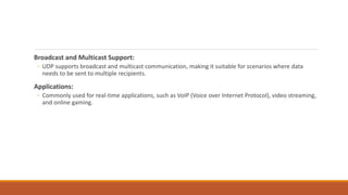 Broadcast and Multicast Support:
◦ UDP supports broadcast and multicast communication, making it suitable for scenarios where data
needs to be sent to multiple recipients.
Applications:
◦ Commonly used for real-time applications, such as VoIP (Voice over Internet Protocol), video streaming,
and online gaming.
 