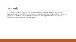Sockets
A socket is a software endpoint that establishes communication between processes or
applications running on different devices in a network. It provides a standardized interface for
programs to send and receive data over a network, allowing communication between
applications on the same or different devices
 