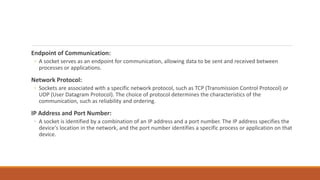 Endpoint of Communication:
◦ A socket serves as an endpoint for communication, allowing data to be sent and received between
processes or applications.
Network Protocol:
◦ Sockets are associated with a specific network protocol, such as TCP (Transmission Control Protocol) or
UDP (User Datagram Protocol). The choice of protocol determines the characteristics of the
communication, such as reliability and ordering.
IP Address and Port Number:
◦ A socket is identified by a combination of an IP address and a port number. The IP address specifies the
device's location in the network, and the port number identifies a specific process or application on that
device.
 
